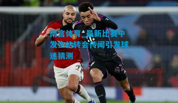 最新比赛中发生的转会传闻引发球迷猜测