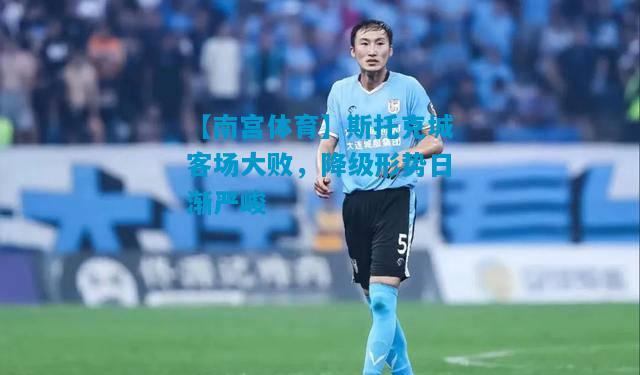 斯托克城客场大败，降级形势日渐严峻