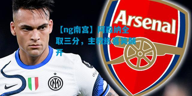 【ng南宫】阿森纳全取三分，主教练喜笑颜开