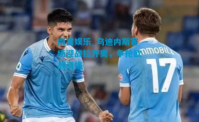 南宫娱乐_乌迪内斯客场迎战拉齐奥，争抢欧战资格