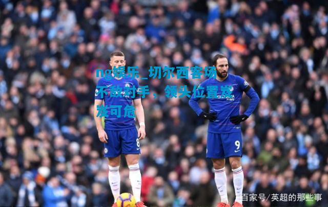 ng娱乐_切尔西客场不敌对手，领头位置岌岌可危
