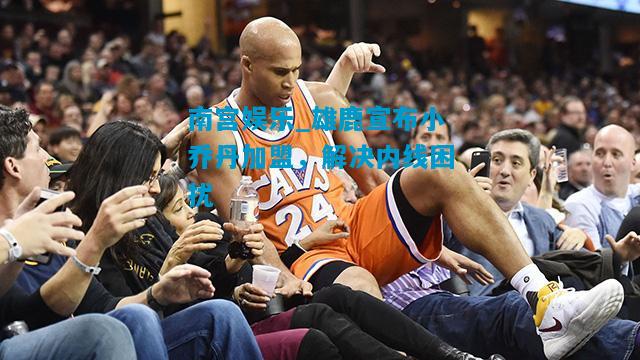 南宫娱乐_雄鹿宣布小乔丹加盟，解决内线困扰