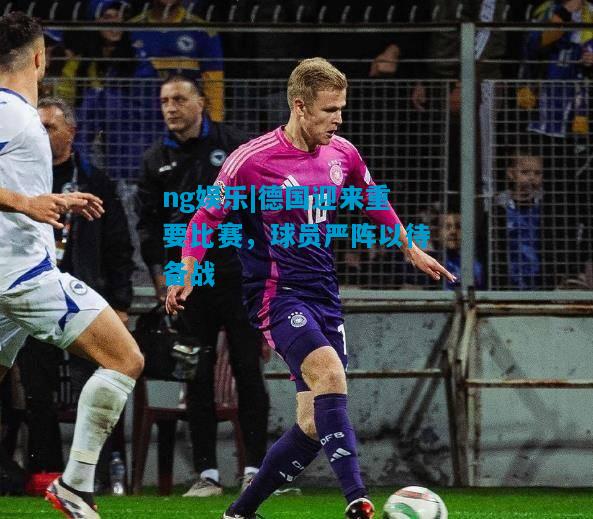 德国迎来重要比赛，球员严阵以待备战