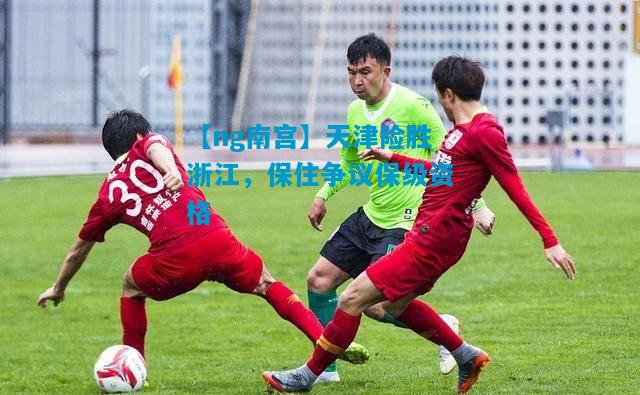 【ng南宫】天津险胜浙江，保住争议保级资格