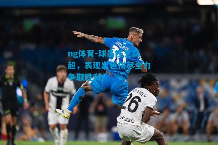 ng体育-球员技艺高超，表现出色拼尽全力争取胜利