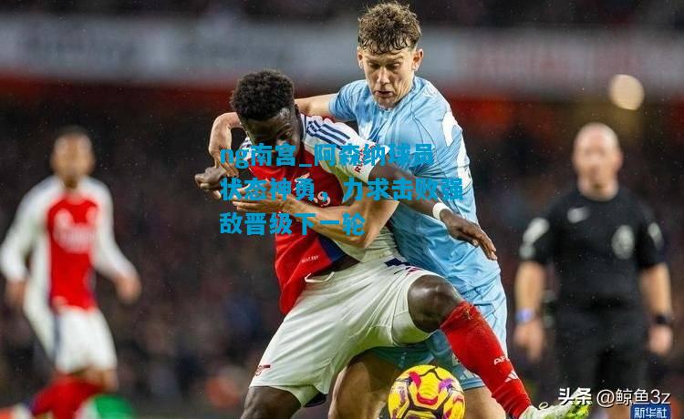阿森纳球员状态神勇，力求击败强敌晋级下一轮