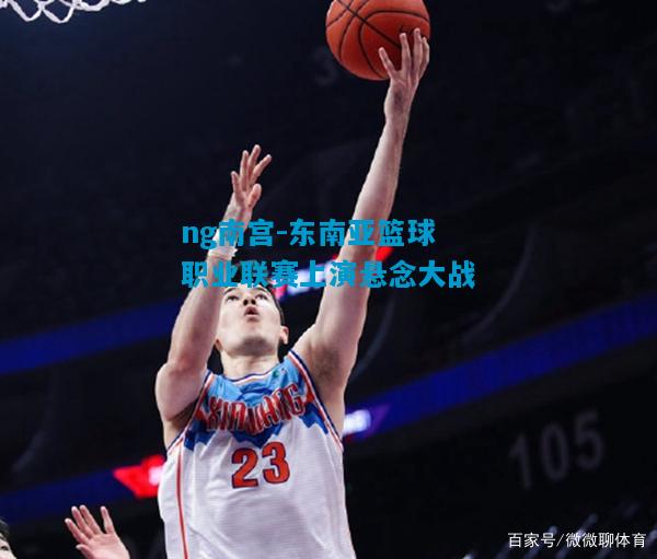 ng南宫-东南亚篮球职业联赛上演悬念大战