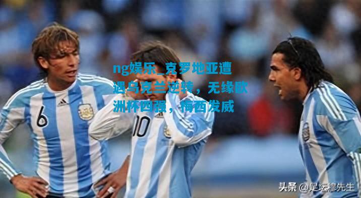 ng娱乐_克罗地亚遭遇乌克兰逆转，无缘欧洲杯四强，梅西发威